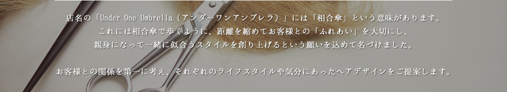 店名の「Under One Umbrella（アンダーワンアンブレラ）」には「相合傘」という意味があります。これには相合傘で歩くように、距離を縮めてお客様との「ふれあい」を大切にし、親身になって一緒に似合うスタイルを創り上げるという願いを込めて名づけました。お客様との関係を第一に考え、それぞれのライフスタイルや気分にあったヘアデザインをご提案します